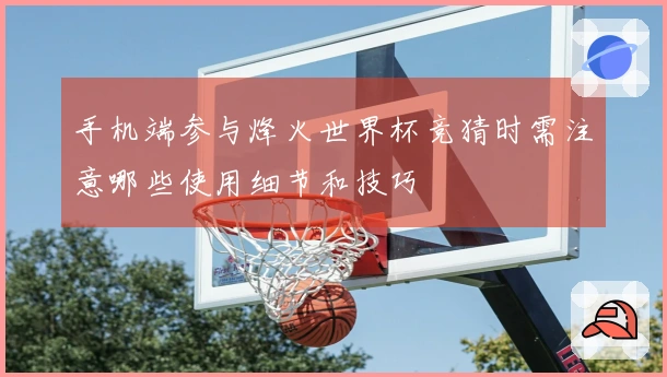 手机端参与烽火世界杯竞猜时需注意哪些使用细节和技巧