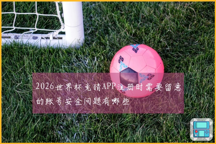 2026世界杯竞猜APP注册时需要留意的账号安全问题有哪些