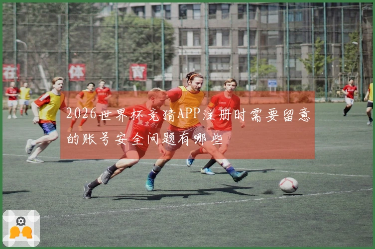 2026世界杯竞猜APP注册时需要留意的账号安全问题有哪些