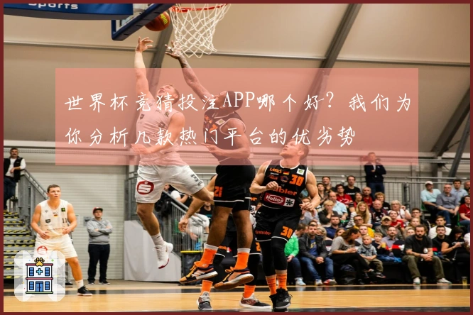 世界杯竞猜投注APP哪个好？我们为你分析几款热门平台的优劣势