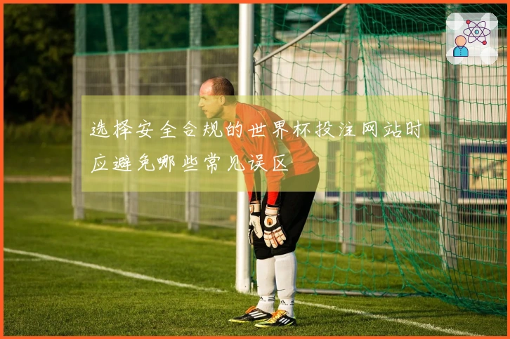 选择安全合规的世界杯投注网站时应避免哪些常见误区