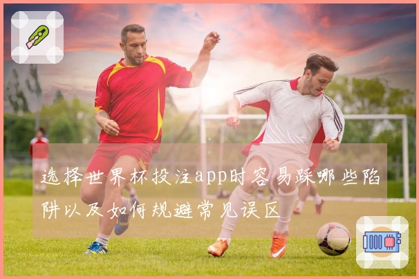 选择世界杯投注app时容易踩哪些陷阱以及如何规避常见误区