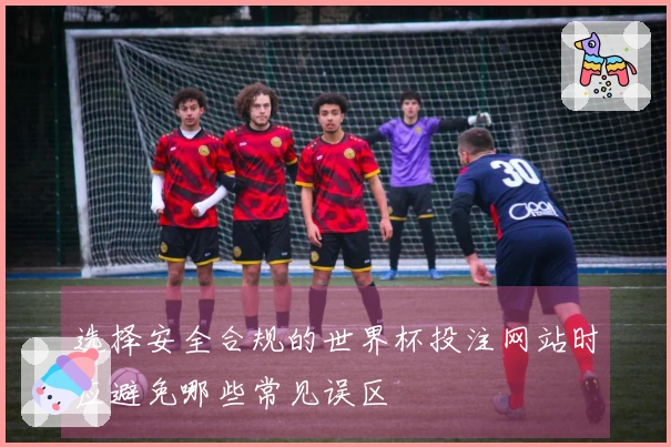 选择安全合规的世界杯投注网站时应避免哪些常见误区